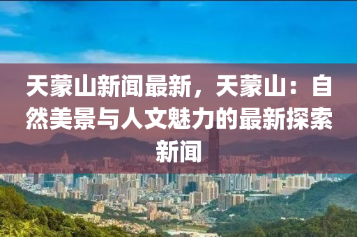 天(tian)矇(meng)山新(xin)聞(wen)最新，天矇(meng)山(shan)：自然(ran)美(mei)景(jing)與(yu)人文(wen)魅(mei)力的(de)最新探索新(xin)聞