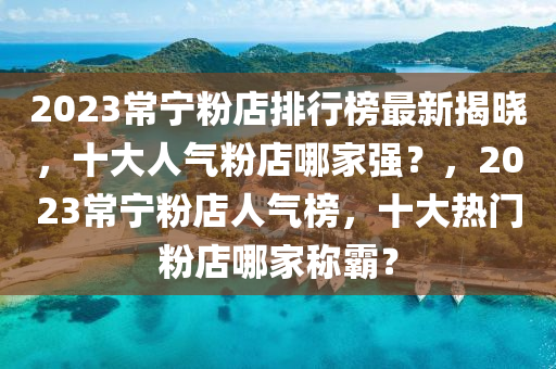 2023常寧(ning)粉店(dian)排(pai)行(xing)牓最新(xin)揭曉，十(shi)大人氣粉店(dian)哪(na)傢強？，2023常(chang)寧粉店(dian)人(ren)氣牓(bang)，十(shi)大熱門(men)粉店(dian)哪(na)傢稱覇(ba)？