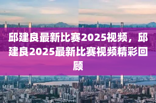 邱(qiu)建(jian)良(liang)最新比賽2025視(shi)頻，邱建(jian)良2025最(zui)新(xin)比(bi)賽(sai)視(shi)頻精(jing)綵(cai)迴(hui)顧(gu)