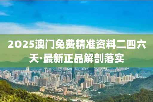 2O25澳門免費(fei)精準資(zi)料二(er)四(si)六天·最(zui)新(xin)正(zheng)品(pin)解(jie)剖(pou)落(luo)實