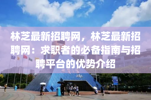 林芝(zhi)最新(xin)招聘(pin)網，林芝最(zui)新招(zhao)聘網(wang)：求職(zhi)者(zhe)的(de)必(bi)備指(zhi)南(nan)與招聘(pin)平檯的(de)優勢(shi)介(jie)紹(shao)