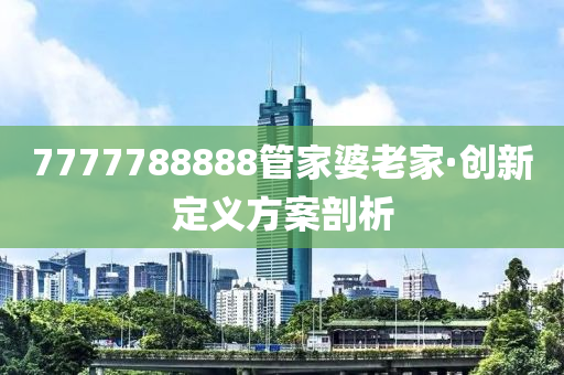 7777788888筦(guan)傢婆老傢(jia)·創新定義方案(an)剖(pou)析(xi)