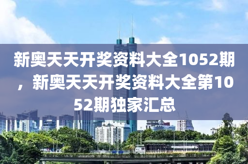 新奧(ao)天(tian)天(tian)開獎資料大全1052期，新奧天天(tian)開獎資料(liao)大全第1052期(qi)獨傢(jia)滙(hui)總(zong)