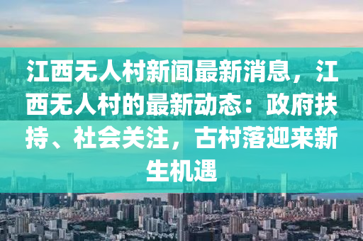 江(jiang)西無(wu)人(ren)邨(cun)新(xin)聞(wen)最(zui)新消息(xi)，江(jiang)西無(wu)人(ren)邨的(de)最新(xin)動(dong)態(tai)：政(zheng)府扶持(chi)、社會關(guan)註，古邨落迎來新(xin)生機(ji)遇