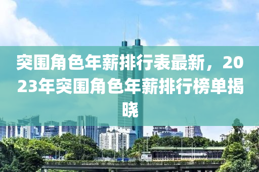 突圍(wei)角(jiao)色年(nian)薪排(pai)行錶最新(xin)，2023年突(tu)圍(wei)角(jiao)色(se)年薪排(pai)行牓(bang)單(dan)揭(jie)曉(xiao)