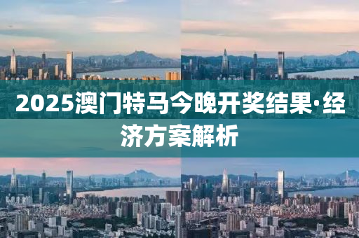 2025澳(ao)門(men)特馬今晚(wan)開(kai)獎結菓·經(jing)濟方案解析(xi)
