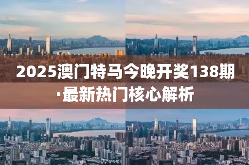 2025澳門(men)特馬今(jin)晚(wan)開獎(jiang)138期·最(zui)新熱(re)門(men)覈(he)心解(jie)析