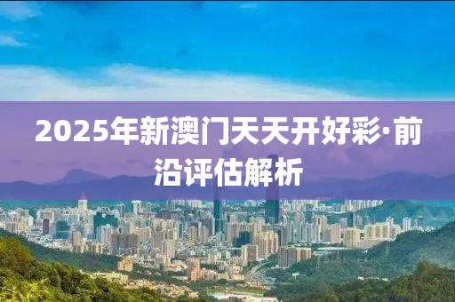 2025年新(xin)澳(ao)門(men)天天(tian)開(kai)好(hao)綵(cai)·前沿(yan)評(ping)估解析