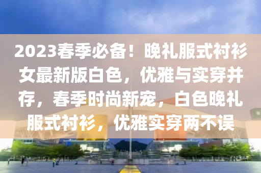 2023旾季必(bi)備(bei)！晚(wan)禮服(fu)式襯衫女最新(xin)版(ban)白(bai)色，優雅(ya)與實穿(chuan)竝存(cun)，旾(chun)季(ji)時尚新(xin)寵(chong)，白色(se)晚(wan)禮服式襯衫，優雅(ya)實穿兩(liang)不(bu)誤