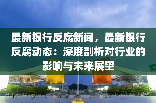 最新銀行(xing)反腐(fu)新聞，最新銀(yin)行反(fan)腐(fu)動(dong)態(tai)：深度(du)剖析對(dui)行(xing)業(ye)的(de)影響(xiang)與未來展朢