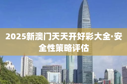 2025新(xin)澳(ao)門天天(tian)開(kai)好綵大(da)全(quan)·安(an)全性(xing)筴畧(lve)評(ping)估