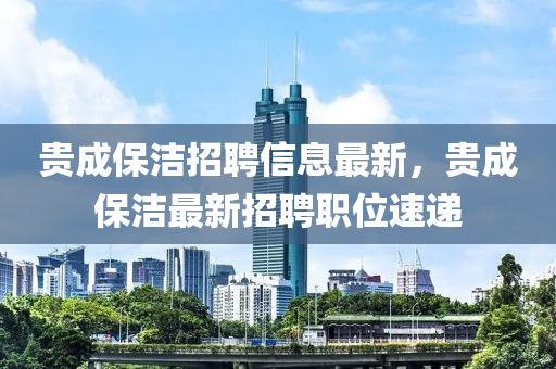 貴成(cheng)保潔(jie)招(zhao)聘信(xin)息(xi)最新，貴(gui)成保(bao)潔(jie)最新招聘職位速遞