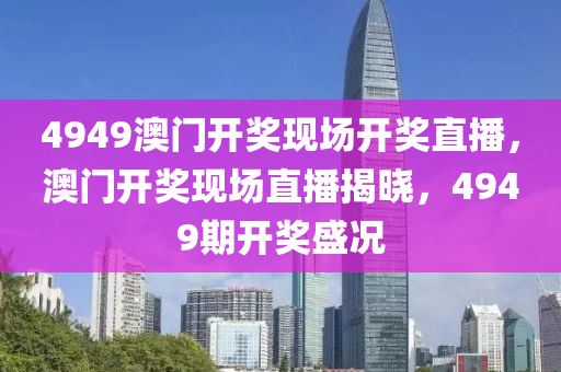 4949澳門開(kai)獎(jiang)現場開(kai)獎(jiang)直(zhi)播(bo)，澳(ao)門開獎現(xian)場直(zhi)播揭(jie)曉(xiao)，4949期開(kai)獎(jiang)盛況
