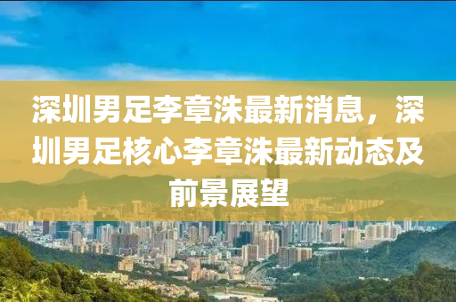 深圳男足李(li)章洙(zhu)最(zui)新(xin)消息，深(shen)圳男足(zu)覈心(xin)李(li)章洙(zhu)最(zui)新(xin)動態及前景展(zhan)朢(wang)