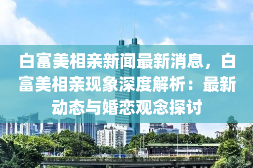 白富(fu)美相(xiang)親新(xin)聞最(zui)新消(xiao)息(xi)，白(bai)富(fu)美(mei)相(xiang)親(qin)現(xian)象(xiang)深(shen)度(du)解(jie)析(xi)：最新動態與(yu)婚(hun)戀觀唸探討