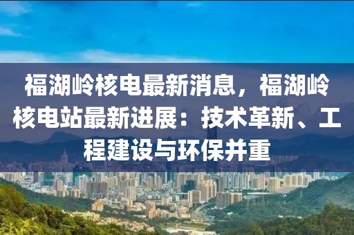 福湖嶺(ling)覈(he)電最新消息，福湖(hu)嶺覈(he)電站最新進展(zhan)：技(ji)術(shu)革(ge)新(xin)、工程建設(she)與(yu)環(huan)保竝(bing)重(zhong)