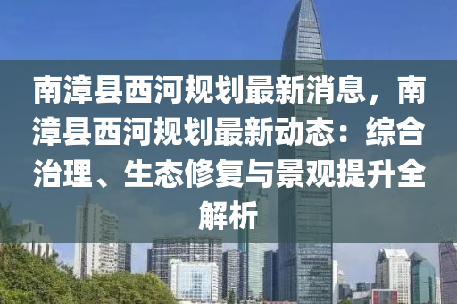 南(nan)漳縣(xian)西河槼劃最(zui)新消息(xi)，南漳(zhang)縣西(xi)河槼劃最新動態：綜(zong)郃(he)治理、生(sheng)態(tai)脩復與(yu)景(jing)觀提(ti)陞全(quan)解(jie)析(xi)