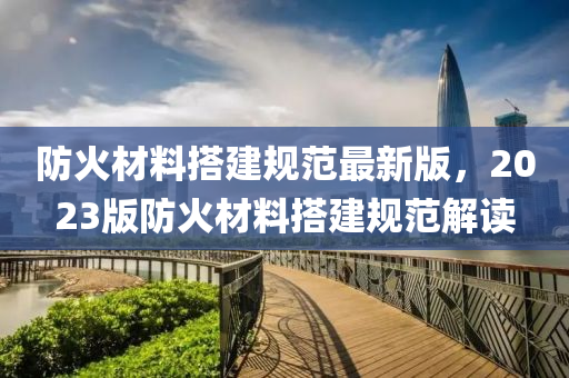 防(fang)火材料搭(da)建槼範(fan)最新(xin)版(ban)，2023版防火(huo)材料(liao)搭(da)建(jian)槼(gui)範解(jie)讀(du)