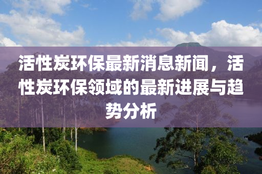 活性炭環保最新消息(xi)新聞，活(huo)性(xing)炭(tan)環(huan)保(bao)領域的最(zui)新(xin)進展(zhan)與(yu)趨勢分析(xi)