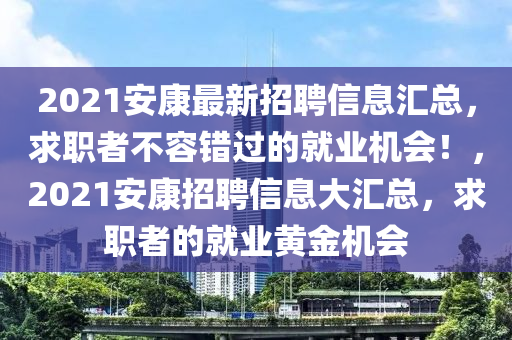 2021安(an)康(kang)最(zui)新招聘信(xin)息(xi)滙(hui)總(zong)，求(qiu)職(zhi)者(zhe)不(bu)容(rong)錯過的就(jiu)業機會！，2021安(an)康(kang)招聘(pin)信(xin)息(xi)大(da)滙(hui)總(zong)，求職(zhi)者的(de)就(jiu)業(ye)黃金機會