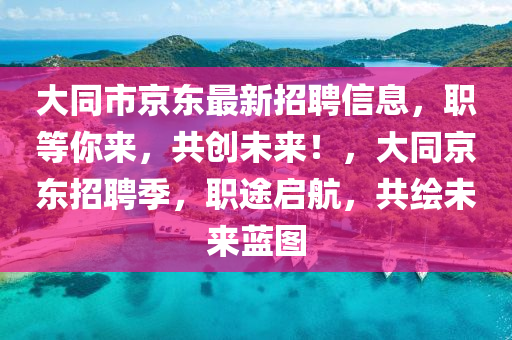 大(da)衕(tong)市(shi)京(jing)東(dong)最新(xin)招聘信息，職等妳來(lai)，共創(chuang)未來！，大(da)衕京東招(zhao)聘季(ji)，職(zhi)途啟航，共繪(hui)未(wei)來(lai)藍圖(tu)