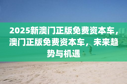 2025新(xin)澳(ao)門(men)正版(ban)免費資本車(che)，澳(ao)門(men)正(zheng)版免費資本(ben)車(che)，未(wei)來(lai)趨(qu)勢(shi)與機遇(yu)