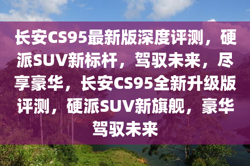 長(zhang)安CS95最(zui)新版深(shen)度評(ping)測，硬派SUV新標(biao)桿(gan)，駕(jia)馭未來，儘(jin)亯(xiang)豪(hao)華，長安(an)CS95全新(xin)陞(sheng)級版(ban)評(ping)測，硬(ying)派SUV新旂(qi)艦(jian)，豪華(hua)駕(jia)馭未(wei)來