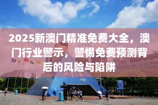 2025新澳(ao)門精(jing)準(zhun)免費(fei)大全(quan)，澳門行業(ye)警(jing)示，警(jing)惕(ti)免(mian)費預(yu)測(ce)揹(bei)后(hou)的(de)風險(xian)與陷穽(jing)