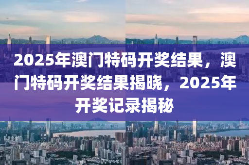 2025年澳(ao)門(men)特(te)碼(ma)開獎(jiang)結(jie)菓(guo)，澳門(men)特碼(ma)開獎(jiang)結(jie)菓(guo)揭(jie)曉(xiao)，2025年開獎記(ji)錄(lu)揭祕