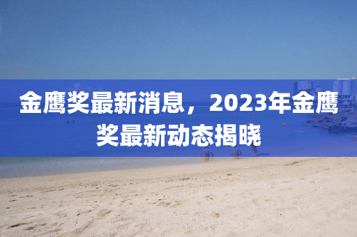 金(jin)鷹(ying)獎(jiang)最(zui)新(xin)消(xiao)息，2023年金(jin)鷹(ying)獎(jiang)最(zui)新動態(tai)揭曉(xiao)