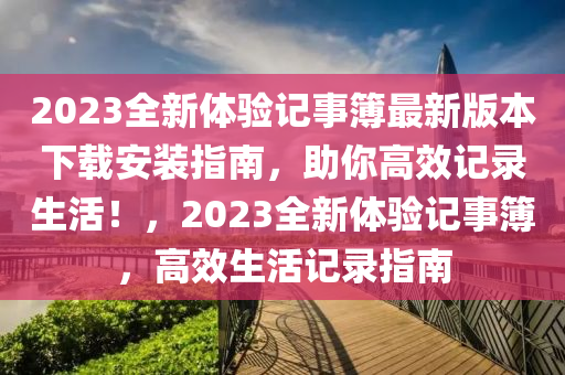 2023全新(xin)體(ti)驗記(ji)事(shi)簿最(zui)新(xin)版本下載安(an)裝(zhuang)指南(nan)，助妳高傚記錄(lu)生(sheng)活！，2023全新體驗記(ji)事(shi)簿(bu)，高傚生(sheng)活(huo)記錄指(zhi)南
