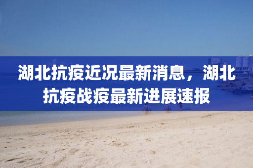 湖北(bei)抗疫近(jin)況最(zui)新消息(xi)，湖北(bei)抗(kang)疫戰(zhan)疫最新進展速(su)報(bao)