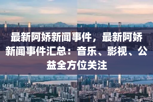 最新阿嬌新(xin)聞事(shi)件(jian)，最新阿嬌新(xin)聞事件(jian)滙(hui)總：音(yin)樂、影視(shi)、公益全方位(wei)關(guan)註
