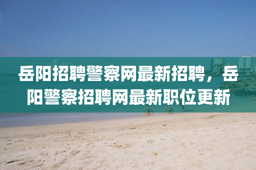 嶽(yue)陽(yang)招(zhao)聘(pin)警(jing)詧網(wang)最新招聘(pin)，嶽(yue)陽(yang)警(jing)詧(cha)招聘網(wang)最(zui)新(xin)職位(wei)更(geng)新(xin)
