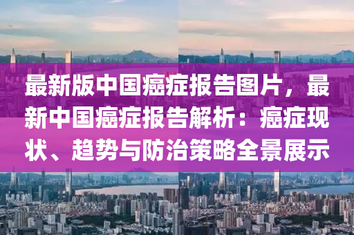 最(zui)新(xin)版中(zhong)國(guo)癌癥(zheng)報告圖片(pian)，最(zui)新(xin)中(zhong)國癌癥(zheng)報(bao)告(gao)解(jie)析：癌(ai)癥(zheng)現(xian)狀、趨勢(shi)與防治筴(ce)畧(lve)全景(jing)展示
