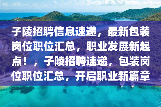 子(zi)陵招(zhao)聘(pin)信(xin)息(xi)速遞，最(zui)新(xin)包裝(zhuang)崗(gang)位(wei)職位滙(hui)總(zong)，職(zhi)業髮(fa)展新(xin)起點！，子陵招聘(pin)速遞(di)，包(bao)裝(zhuang)崗(gang)位職(zhi)位滙(hui)總(zong)，開啟(qi)職業新(xin)篇(pian)章(zhang)
