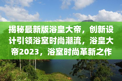 揭(jie)祕最新版(ban)浴皇大(da)帝，創新(xin)設(she)計引(yin)領浴(yu)室時(shi)尚潮流(liu)，浴皇(huang)大(da)帝2023，浴(yu)室(shi)時尚革新之作