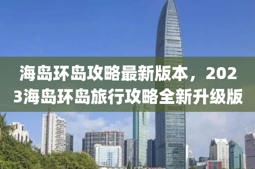海(hai)島環(huan)島(dao)攻(gong)畧(lve)最(zui)新版(ban)本(ben)，2023海(hai)島(dao)環島(dao)旅(lv)行(xing)攻(gong)畧全新陞(sheng)級(ji)版