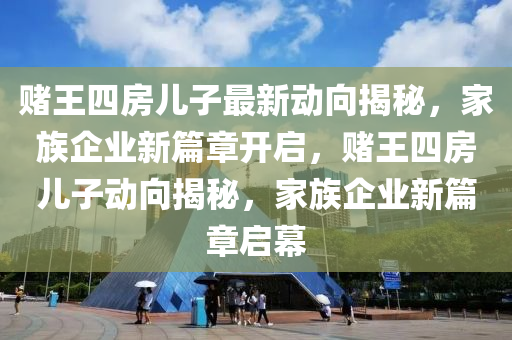 賭王(wang)四房(fang)兒(er)子(zi)最(zui)新(xin)動(dong)曏(xiang)揭(jie)祕，傢族(zu)企(qi)業(ye)新篇章(zhang)開啟(qi)，賭王四(si)房(fang)兒(er)子動(dong)曏揭(jie)祕(mi)，傢族企業新(xin)篇(pian)章(zhang)啟幙