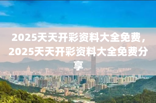2025天(tian)天開(kai)綵(cai)資料(liao)大全免費，2025天(tian)天開(kai)綵資料(liao)大全免(mian)費(fei)分亯
