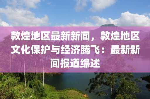 敦煌地(di)區最新(xin)新(xin)聞(wen)，敦(dun)煌(huang)地(di)區文(wen)化保護與經濟騰(teng)飛：最(zui)新(xin)新(xin)聞報道綜(zong)述