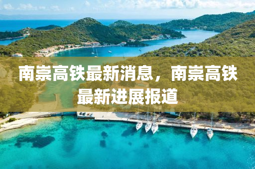 南崇(chong)高鐵最新消息(xi)，南(nan)崇(chong)高(gao)鐵(tie)最新進展報道(dao)
