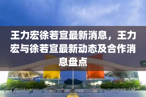 王(wang)力(li)宏(hong)徐若(ruo)宣最(zui)新消息，王(wang)力(li)宏(hong)與徐若宣(xuan)最(zui)新動態及郃(he)作(zuo)消(xiao)息(xi)盤點(dian)