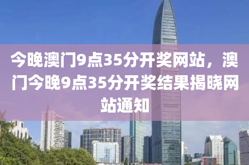 今晚澳門9點35分開獎網站(zhan)，澳(ao)門今晚(wan)9點(dian)35分開(kai)獎(jiang)結菓揭(jie)曉(xiao)網站(zhan)通(tong)知(zhi)