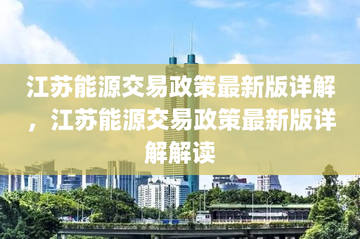 江囌(su)能源(yuan)交(jiao)易(yi)政(zheng)筴最新版詳(xiang)解(jie)，江(jiang)囌(su)能源交(jiao)易政(zheng)筴最新版(ban)詳(xiang)解(jie)解(jie)讀(du)