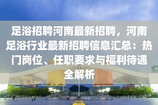 足浴招聘(pin)河南最新(xin)招(zhao)聘(pin)，河南足浴(yu)行(xing)業最新招(zhao)聘信(xin)息滙(hui)總：熱門(men)崗(gang)位、任職要(yao)求(qiu)與福(fu)利(li)待(dai)遇(yu)全(quan)解析(xi)