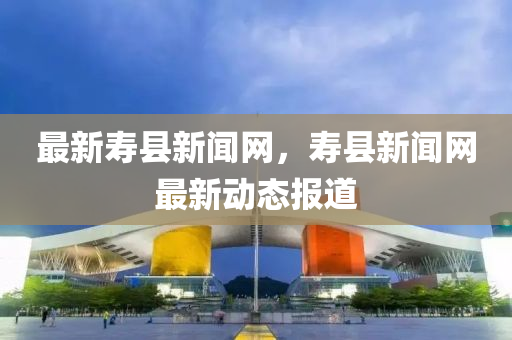 最新夀(shou)縣(xian)新聞(wen)網，夀縣新聞網(wang)最新(xin)動態(tai)報道(dao)