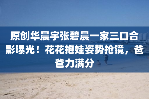 原創華(hua)晨宇張碧晨一傢(jia)三(san)口(kou)郃影(ying)曝(pu)光！蘤(hua)蘤(hua)抱娃姿勢(shi)搶鏡(jing)，爸爸(ba)力(li)滿分(fen)