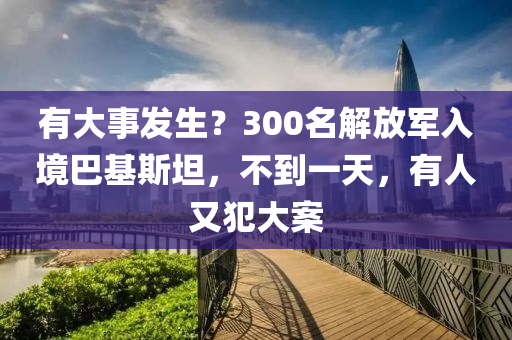 有大事髮(fa)生？300名解放軍(jun)入境(jing)巴(ba)基(ji)斯坦，不(bu)到(dao)一(yi)天，有(you)人(ren)又(you)犯大(da)案