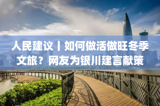 人(ren)民(min)建議丨(gun)如(ru)何做(zuo)活做旺(wang)鼕季文旅？網(wang)友爲(wei)銀川建言(yan)獻筴(ce)